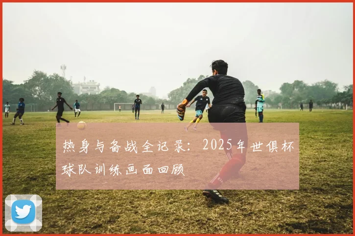 热身与备战全记录:2025年世俱杯球队训练画面回顾