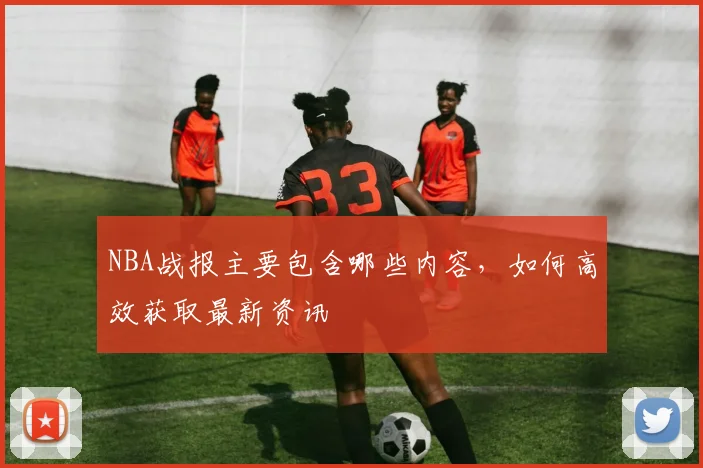 NBA战报主要包含哪些内容，如何高效获取最新资讯